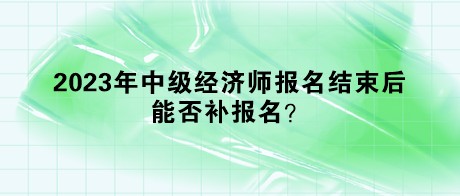 2023年中级经济师报名结束后，能否补报名？