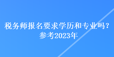 税务师报名要求学历和专业吗？参考2023年