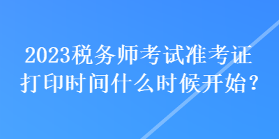 2023税务师考试准考证打印时间什么时候开始？