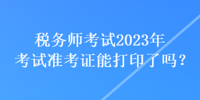 税务师考试2023年考试准考证能打印了吗？