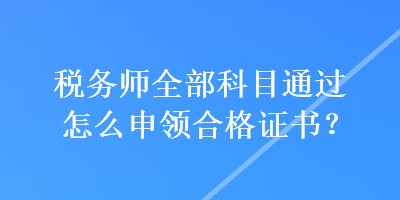 税务师全部科目通过怎么申领合格证书？