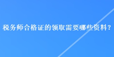 税务师合格证的领取需要哪些资料？