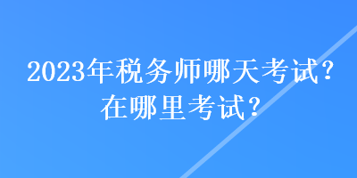 2023年税务师哪天考试？在哪里考试？