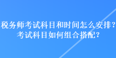 税务师考试科目和时间怎么安排？考试科目如何组合搭配？