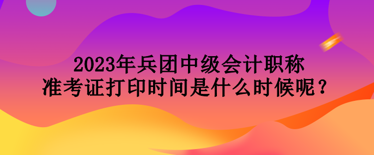 2023年兵团中级会计职称准考证打印时间是什么时候呢？