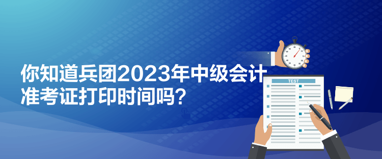 你知道兵团2023年中级会计准考证打印时间吗？