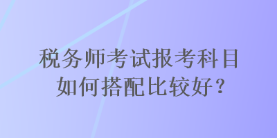 税务师考试报考科目如何搭配比较好？