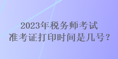 2023年税务师考试准考证打印时间是几号？