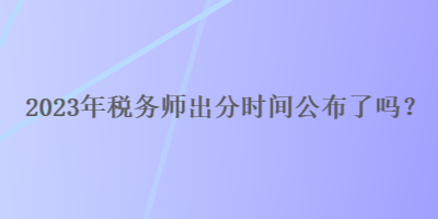 2023年税务师出分时间公布了吗？