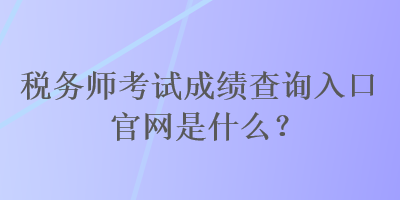 税务师考试成绩查询入口官网是什么？