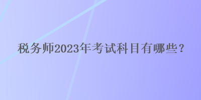 税务师2023年考试科目有哪些？