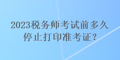 2023税务师考试前多久停止打印准考证？