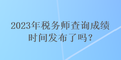 2023年税务师查询成绩时间发布了吗？