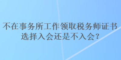 不在事务所工作领取税务师证书选择入会还是不入会？