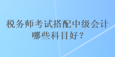 税务师考试搭配中级会计哪些科目好？