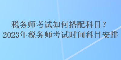 税务师考试如何搭配科目？2023年税务师考试时间科目安排