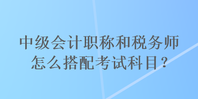 中级会计职称和税务师怎么搭配考试科目？