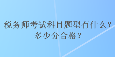 税务师考试科目题型有什么？多少分合格？