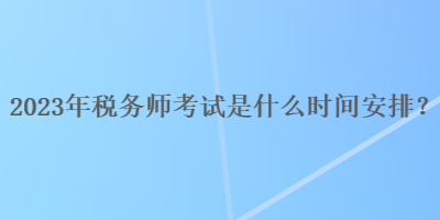 2023年税务师考试是什么时间安排？