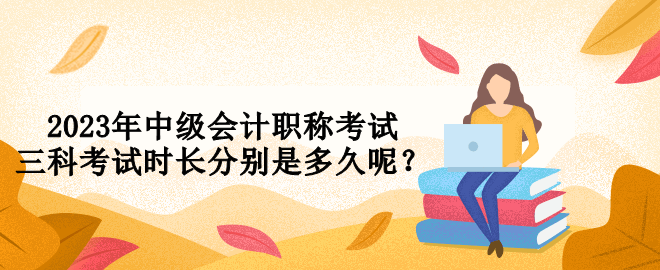 2023年中级会计职称考试三科考试时长分别是多久呢？