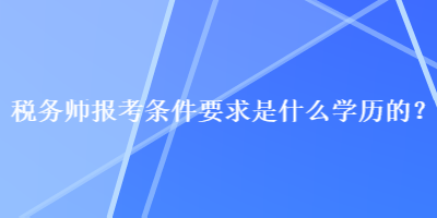 税务师报考条件要求是什么学历的？