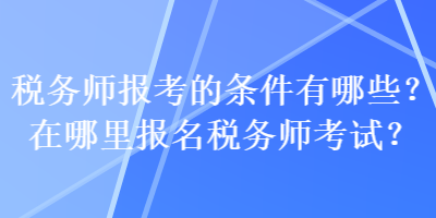 税务师报考的条件有哪些？在哪里报名税务师考试？