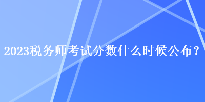 2023税务师考试分数什么时候公布？