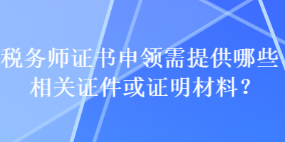 税务师证书申领需提供哪些相关证件或证明材料？