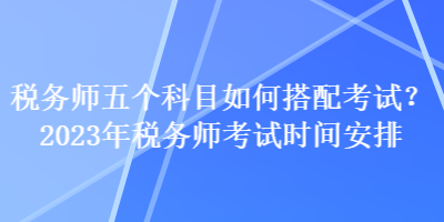 税务师五个科目如何搭配考试？2023年税务师考试时间安排