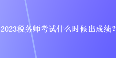 2023税务师考试什么时候出成绩？