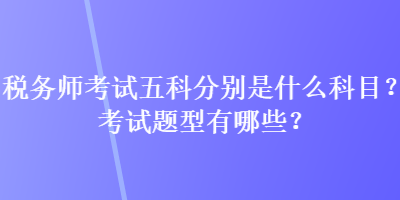 税务师考试五科分别是什么科目？考试题型有哪些？