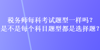 税务师每科考试题型一样吗？是不是每个科目题型都是选择题？