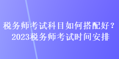 税务师考试科目如何搭配好？2023税务师考试时间安排