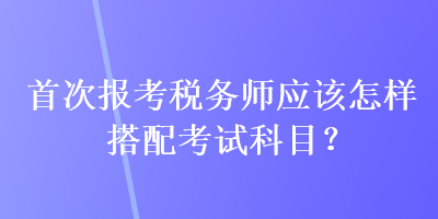 首次报考税务师应该怎样搭配考试科目？