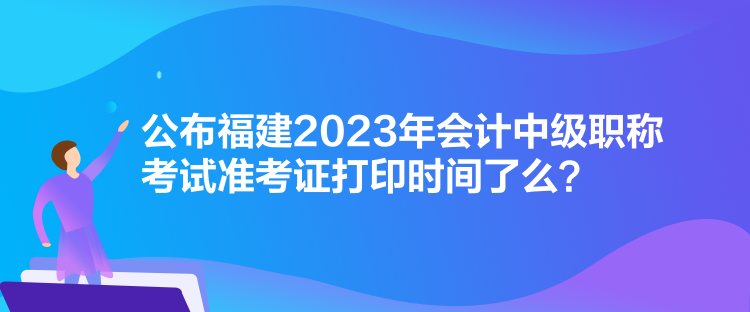 公布福建2023年会计中级职称考试准考证打印时间了么？