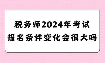 税务师2024年考试报名条件变化会很大吗？