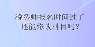 税务师报名时间过了还能修改科目吗？