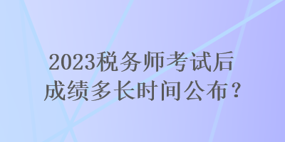 2023税务师考试后成绩多长时间公布？