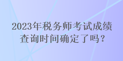 2023年税务师考试成绩查询时间确定了吗？