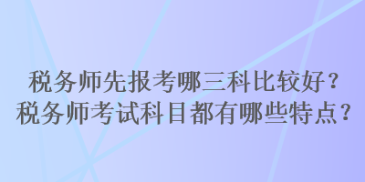 税务师先报考哪三科比较好？税务师考试科目都有哪些特点？