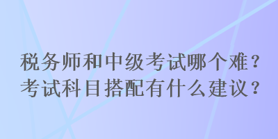 税务师和中级考试哪个难？考试科目搭配有什么建议？