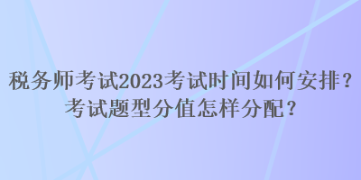 税务师考试2023考试时间如何安排？考试题型分值怎样分配？