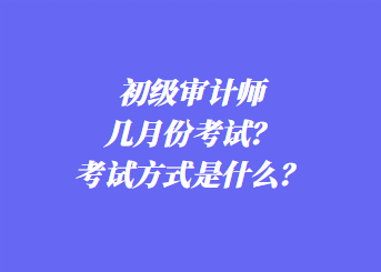 初级审计师几月份考试？考试方式是什么？