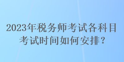 2023年税务师考试各科目考试时间如何安排？