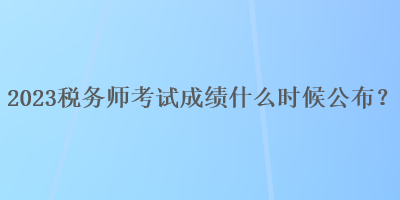 2023税务师考试成绩什么时候公布？