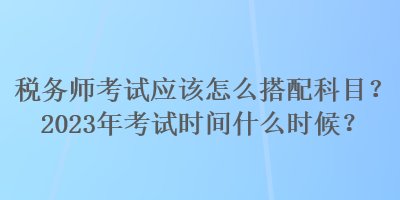 税务师考试应该怎么搭配科目？2023年考试时间什么时候？