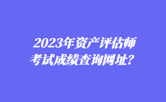 2023年资产评估师考试成绩查询网址？