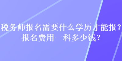 税务师报名需要什么学历才能报？报名费用一科多少钱？