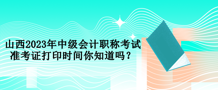 山西2023年中级会计职称考试准考证打印时间你知道吗？