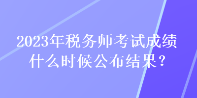 2023年税务师考试成绩什么时候公布结果？